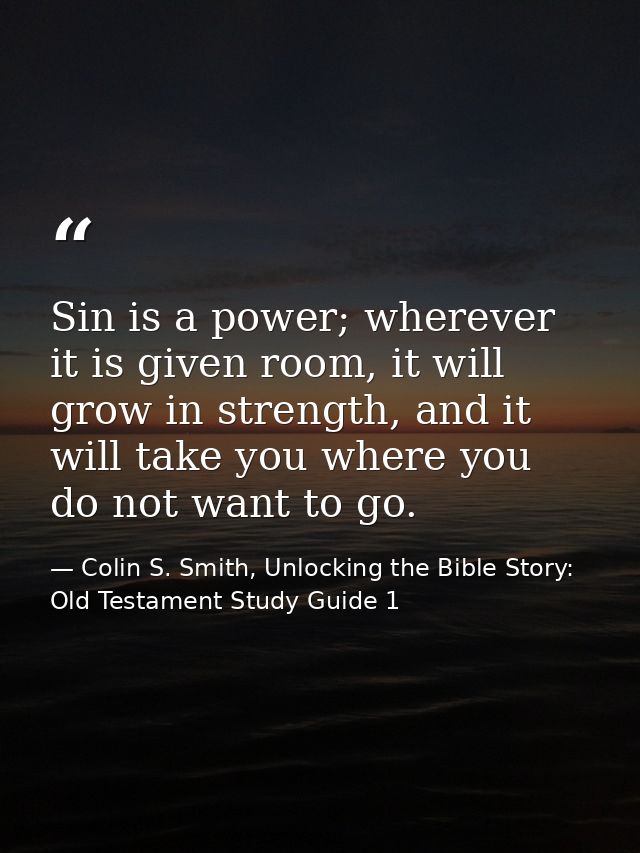 Sin is a power; wherever it is given room, it will grow in strength, and it will take you where you do not want to go. — Colin S. Smith, Unlocking the Bible Story: Old Testament Study Guide 1