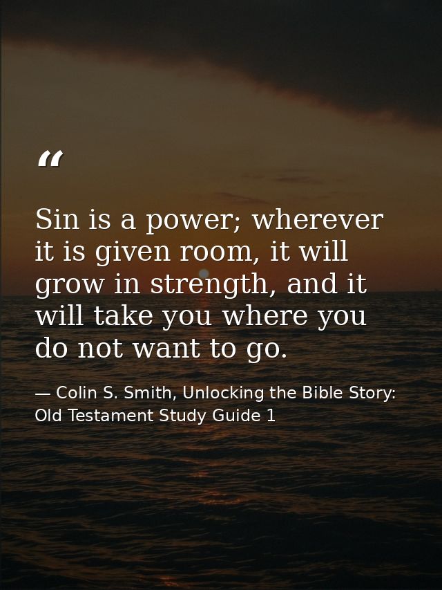Sin is a power; wherever it is given room, it will grow in strength, and it will take you where you do not want to go. — Colin S. Smith, Unlocking the Bible Story: Old Testament Study Guide 1