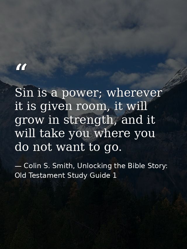 Sin is a power; wherever it is given room, it will grow in strength, and it will take you where you do not want to go. — Colin S. Smith, Unlocking the Bible Story: Old Testament Study Guide 1