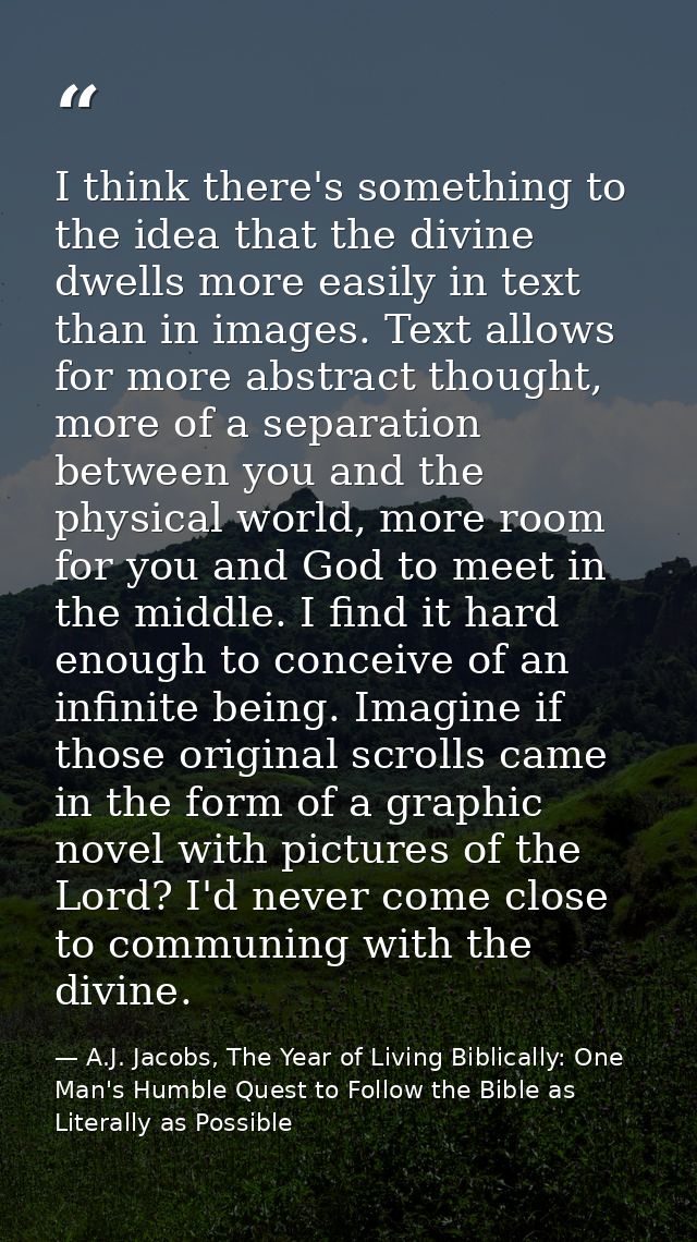 I think there's something to the idea that the divine dwells more easily in text than in images. Text allows for more ab — A.J. Jacobs, The Year of Living Biblically: One Man's Humble Quest to Follow the Bible as Literally as Possible