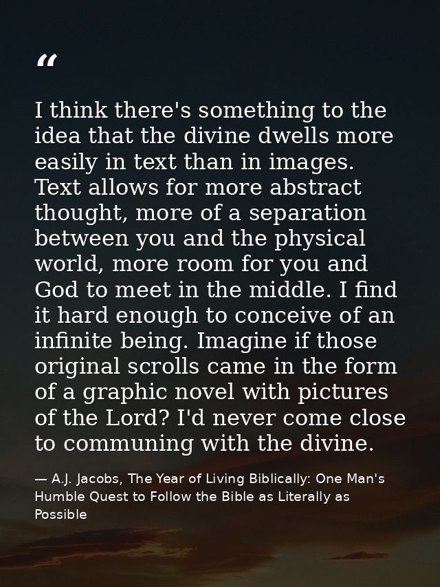 I think there's something to the idea that the divine dwells more easily in text than in images. Text allows for more ab — A.J. Jacobs, The Year of Living Biblically: One Man's Humble Quest to Follow the Bible as Literally as Possible