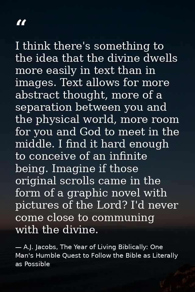 I think there's something to the idea that the divine dwells more easily in text than in images. Text allows for more ab — A.J. Jacobs, The Year of Living Biblically: One Man's Humble Quest to Follow the Bible as Literally as Possible