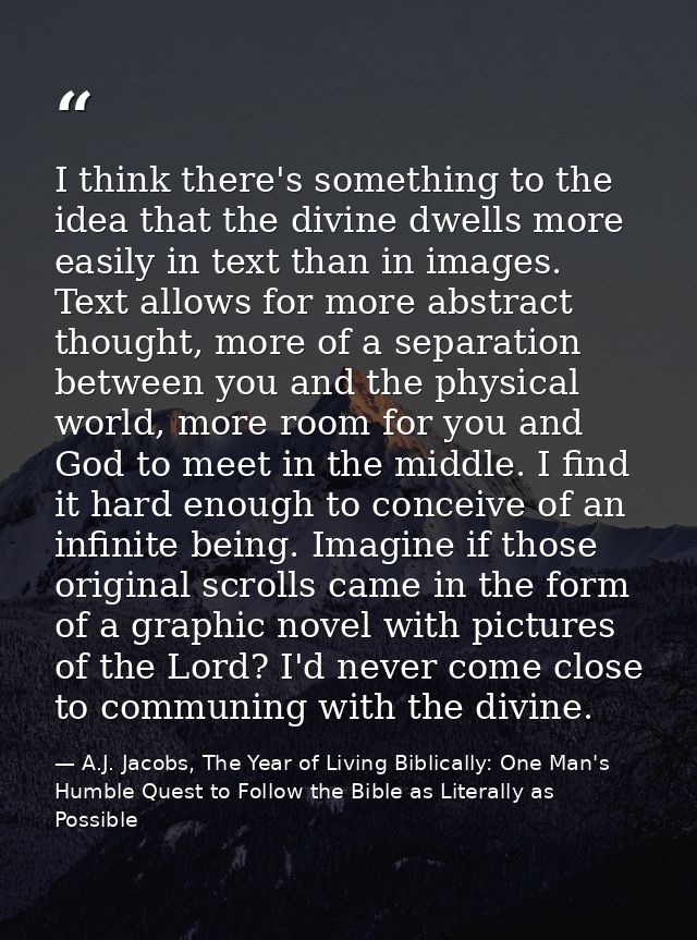 I think there's something to the idea that the divine dwells more easily in text than in images. Text allows for more ab — A.J. Jacobs, The Year of Living Biblically: One Man's Humble Quest to Follow the Bible as Literally as Possible