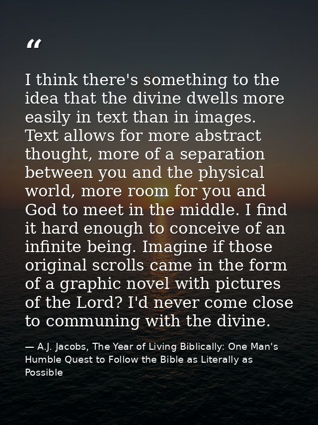I think there's something to the idea that the divine dwells more easily in text than in images. Text allows for more ab — A.J. Jacobs, The Year of Living Biblically: One Man's Humble Quest to Follow the Bible as Literally as Possible