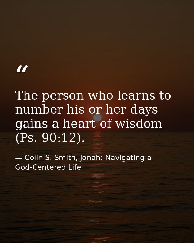 The person who learns to number his or her days gains a heart of wisdom (Ps. 90:12). — Colin S. Smith, Jonah: Navigating a God-Centered Life