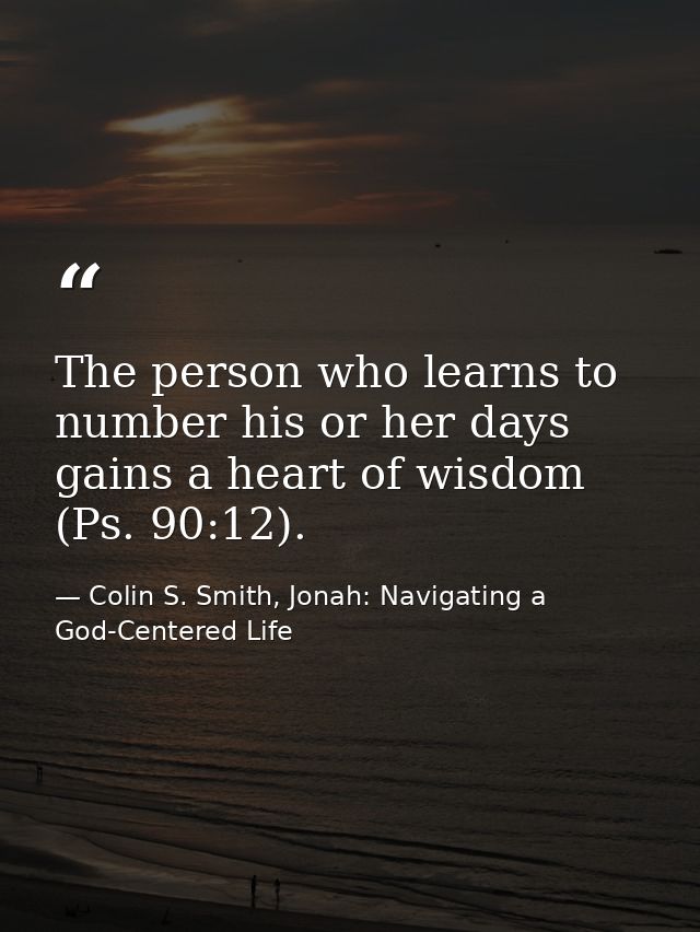 The person who learns to number his or her days gains a heart of wisdom (Ps. 90:12). — Colin S. Smith, Jonah: Navigating a God-Centered Life