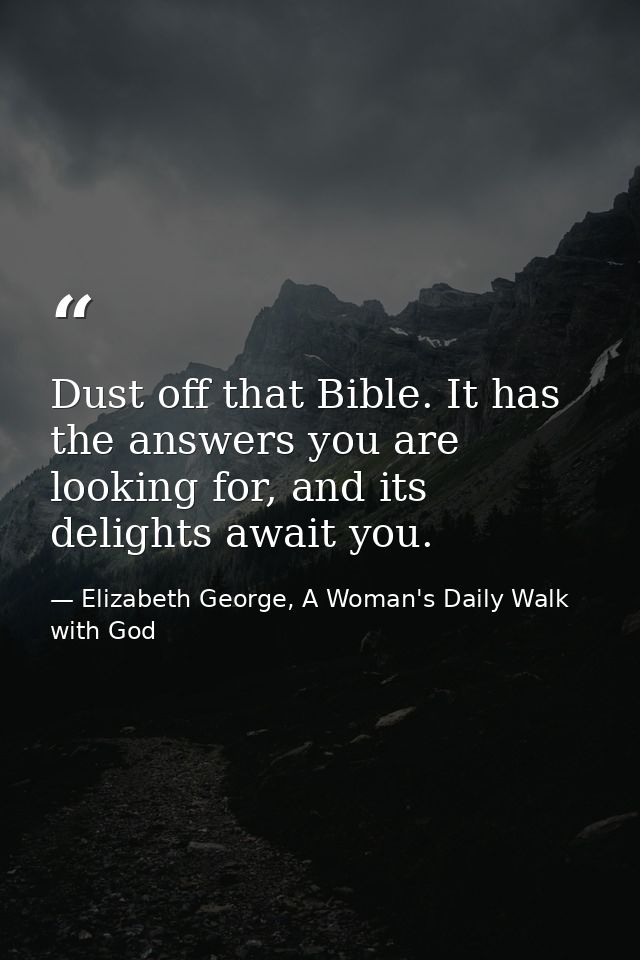 Dust off that Bible. It has the answers you are looking for, and its delights await you. — Elizabeth George, A Woman's Daily Walk with God