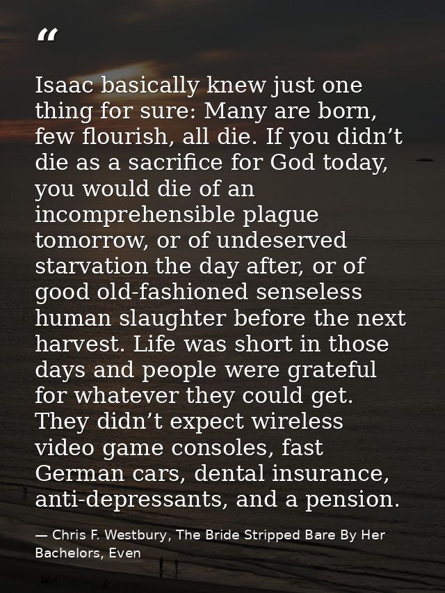 Isaac basically knew just one thing for sure: Many are born, few flourish, all die. If you didn’t die as a sacrifice for — Chris F. Westbury, The Bride Stripped Bare By Her Bachelors, Even