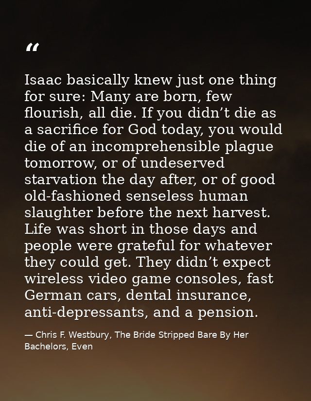 Isaac basically knew just one thing for sure: Many are born, few flourish, all die. If you didn’t die as a sacrifice for — Chris F. Westbury, The Bride Stripped Bare By Her Bachelors, Even