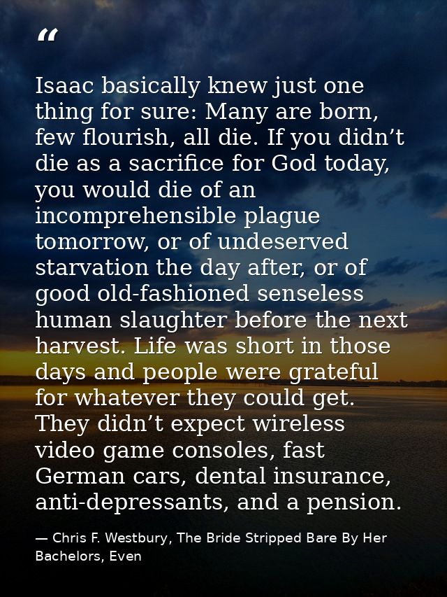 Isaac basically knew just one thing for sure: Many are born, few flourish, all die. If you didn’t die as a sacrifice for — Chris F. Westbury, The Bride Stripped Bare By Her Bachelors, Even