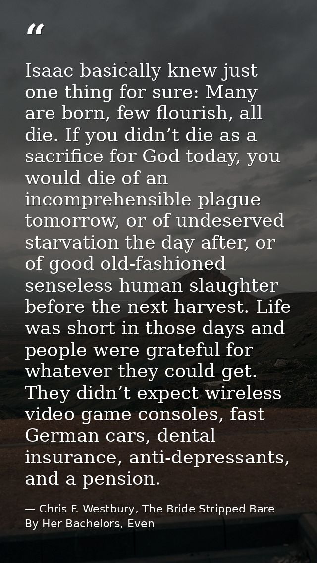 Isaac basically knew just one thing for sure: Many are born, few flourish, all die. If you didn’t die as a sacrifice for — Chris F. Westbury, The Bride Stripped Bare By Her Bachelors, Even