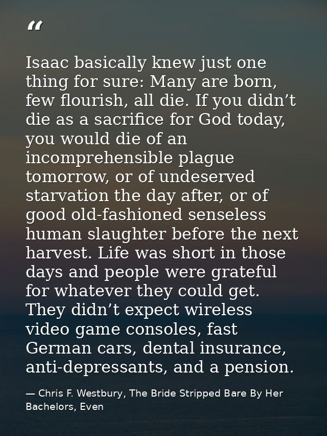 Isaac basically knew just one thing for sure: Many are born, few flourish, all die. If you didn’t die as a sacrifice for — Chris F. Westbury, The Bride Stripped Bare By Her Bachelors, Even