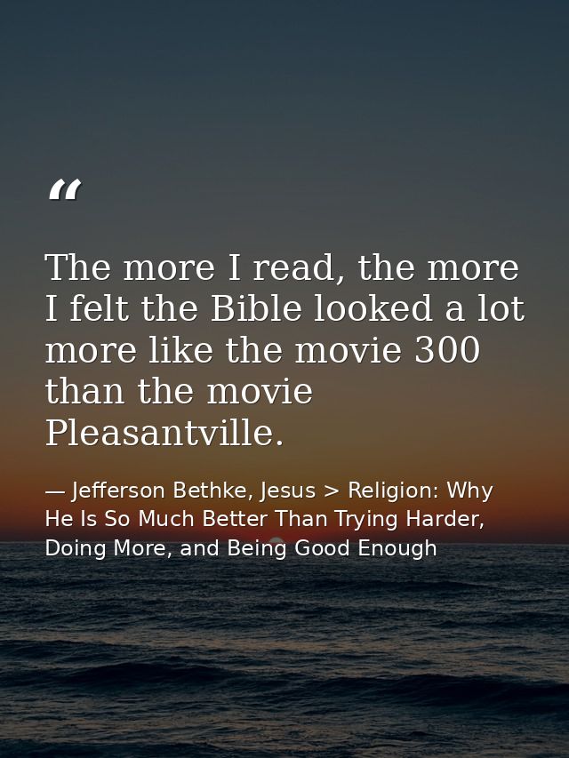 The more I read, the more I felt the Bible looked a lot more like the movie 300 than the movie Pleasantville. — Jefferson Bethke, Jesus > Religion: Why He Is So Much Better Than Trying Harder, Doing More, and Being Good Enough