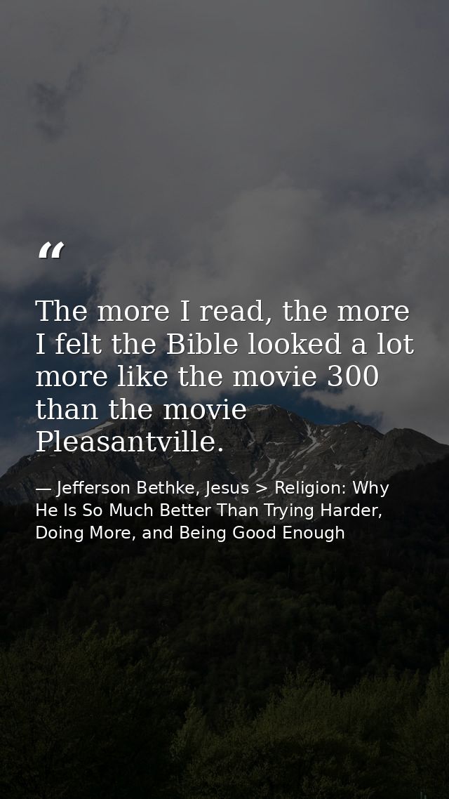 The more I read, the more I felt the Bible looked a lot more like the movie 300 than the movie Pleasantville. — Jefferson Bethke, Jesus > Religion: Why He Is So Much Better Than Trying Harder, Doing More, and Being Good Enough