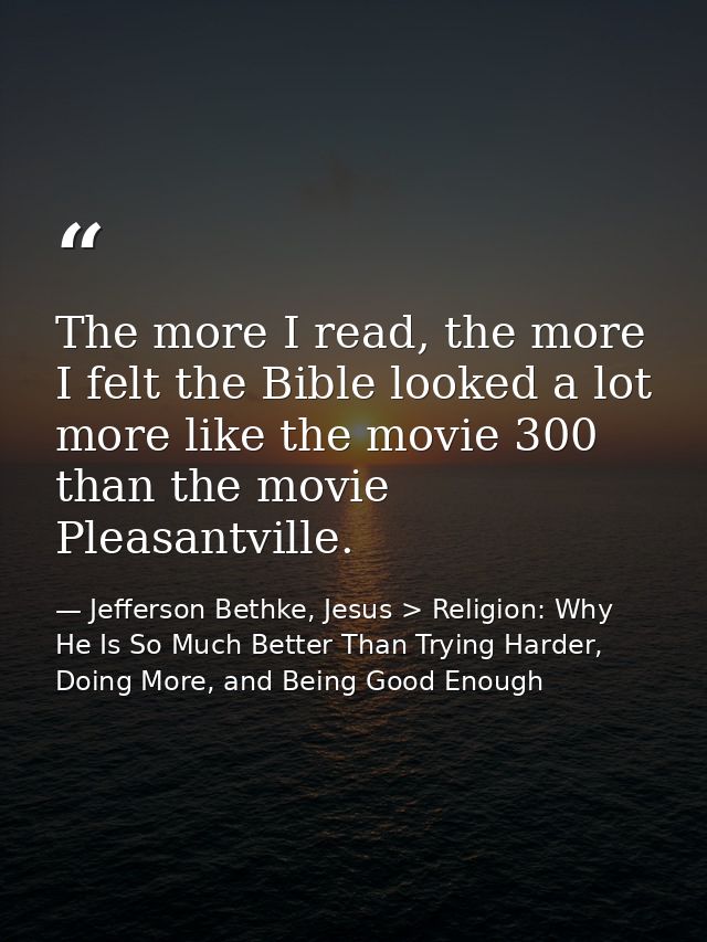 The more I read, the more I felt the Bible looked a lot more like the movie 300 than the movie Pleasantville. — Jefferson Bethke, Jesus > Religion: Why He Is So Much Better Than Trying Harder, Doing More, and Being Good Enough
