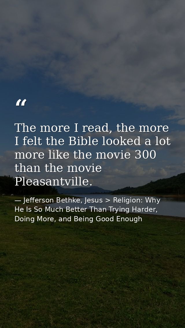 The more I read, the more I felt the Bible looked a lot more like the movie 300 than the movie Pleasantville. — Jefferson Bethke, Jesus > Religion: Why He Is So Much Better Than Trying Harder, Doing More, and Being Good Enough