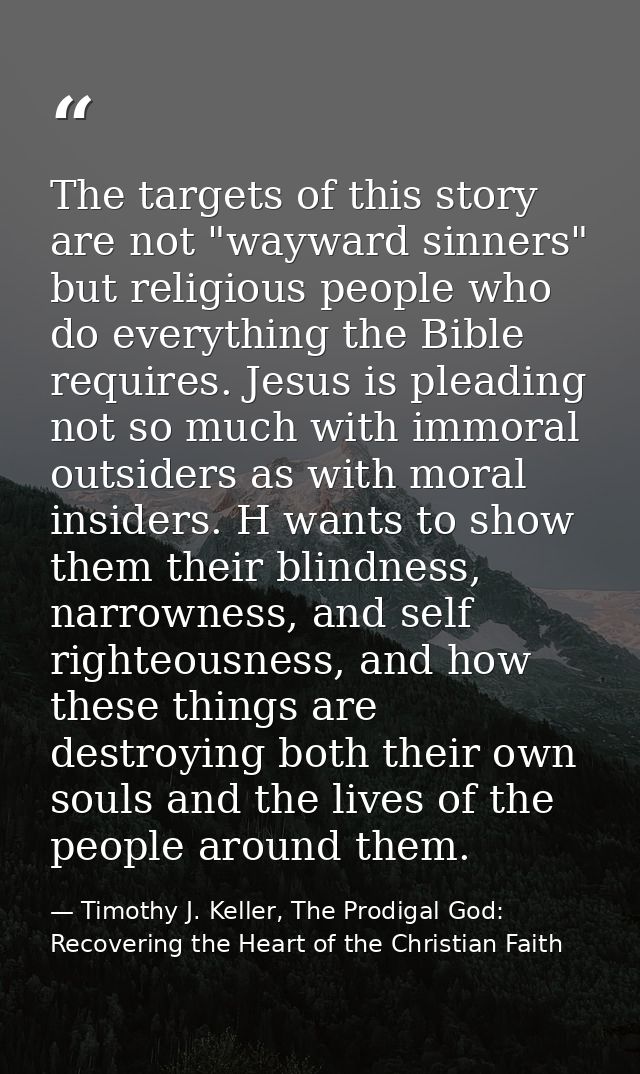 The targets of this story are not "wayward sinners" but religious people who do everything the Bible requires. Jesus is  — Timothy J. Keller, The Prodigal God: Recovering the Heart of the Christian Faith