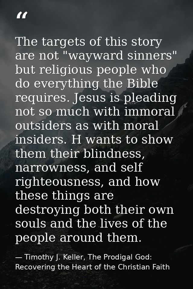 The targets of this story are not "wayward sinners" but religious people who do everything the Bible requires. Jesus is  — Timothy J. Keller, The Prodigal God: Recovering the Heart of the Christian Faith