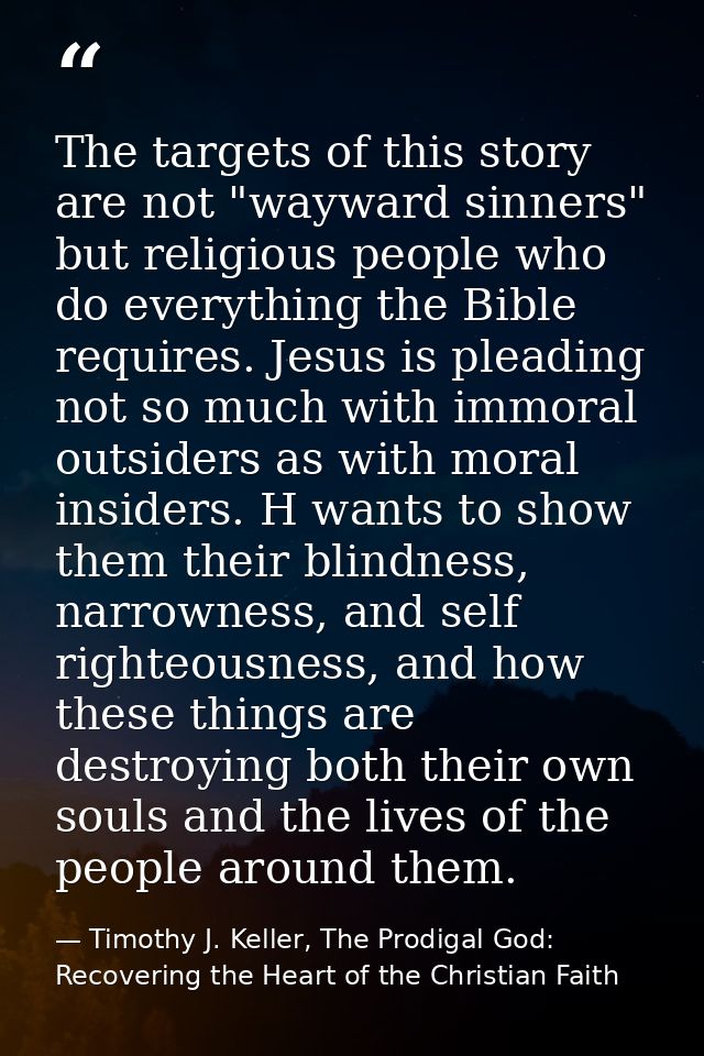 The targets of this story are not "wayward sinners" but religious people who do everything the Bible requires. Jesus is  — Timothy J. Keller, The Prodigal God: Recovering the Heart of the Christian Faith