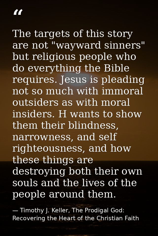The targets of this story are not "wayward sinners" but religious people who do everything the Bible requires. Jesus is  — Timothy J. Keller, The Prodigal God: Recovering the Heart of the Christian Faith