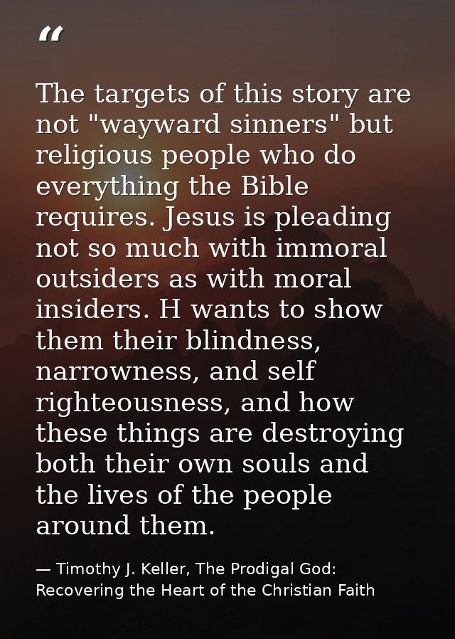The targets of this story are not "wayward sinners" but religious people who do everything the Bible requires. Jesus is  — Timothy J. Keller, The Prodigal God: Recovering the Heart of the Christian Faith