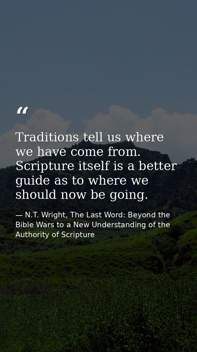 Traditions tell us where we have come from. Scripture itself is a better guide as to where we should now be going. — N.T. Wright, The Last Word: Beyond the Bible Wars to a New Understanding of the Authority of Scripture
