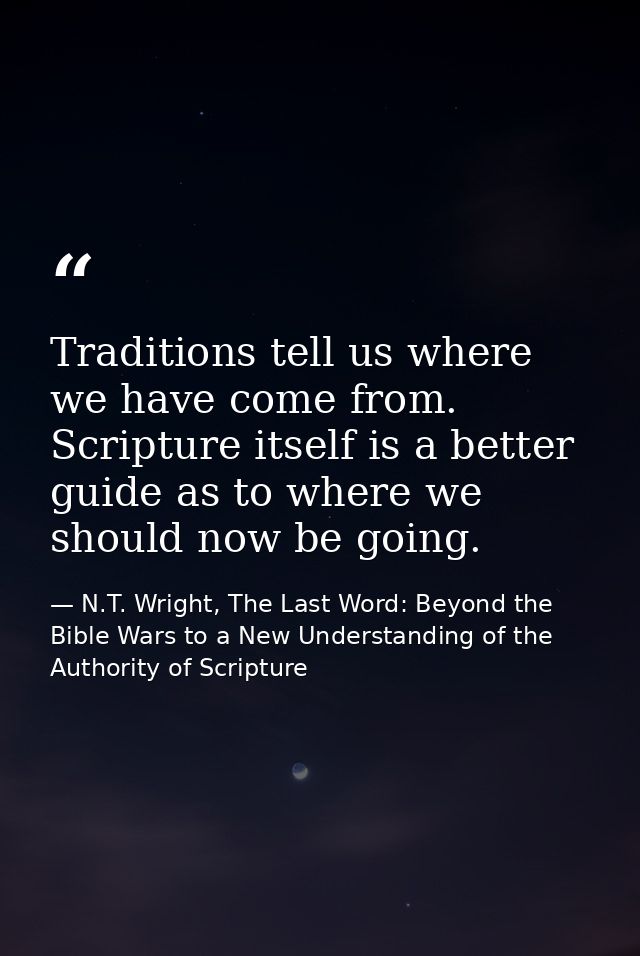 Traditions tell us where we have come from. Scripture itself is a better guide as to where we should now be going. — N.T. Wright, The Last Word: Beyond the Bible Wars to a New Understanding of the Authority of Scripture