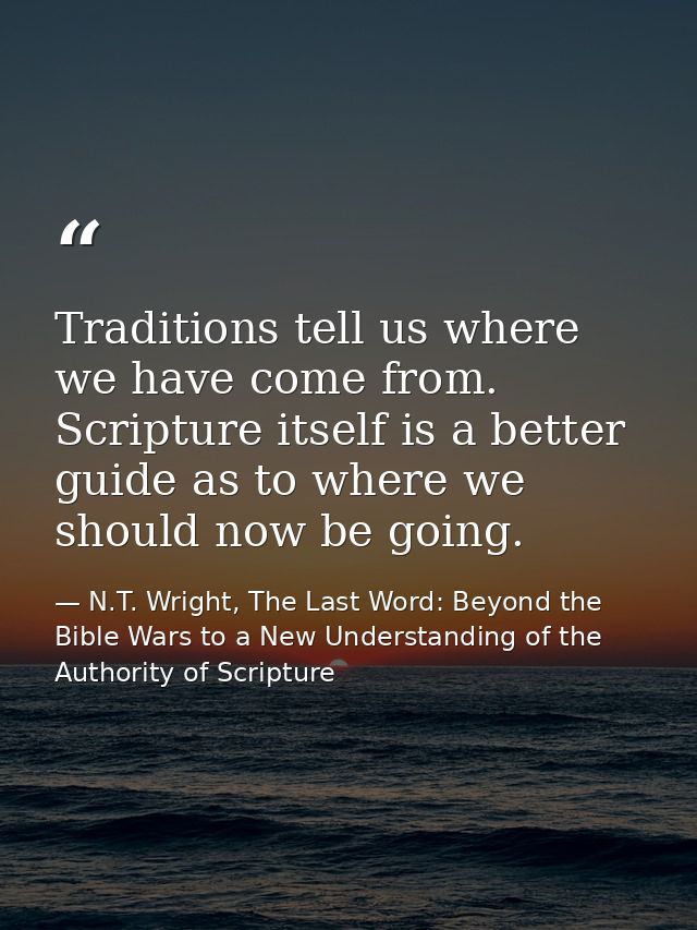 Traditions tell us where we have come from. Scripture itself is a better guide as to where we should now be going. — N.T. Wright, The Last Word: Beyond the Bible Wars to a New Understanding of the Authority of Scripture