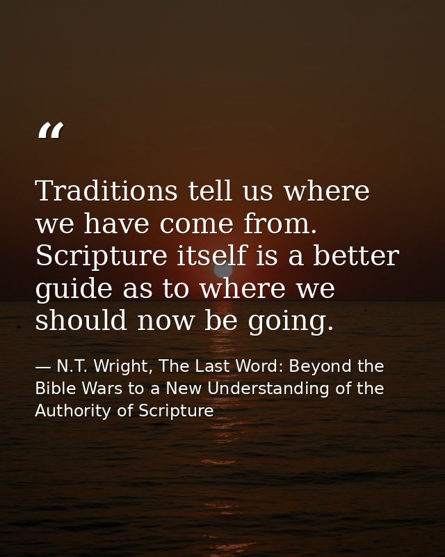 Traditions tell us where we have come from. Scripture itself is a better guide as to where we should now be going. — N.T. Wright, The Last Word: Beyond the Bible Wars to a New Understanding of the Authority of Scripture