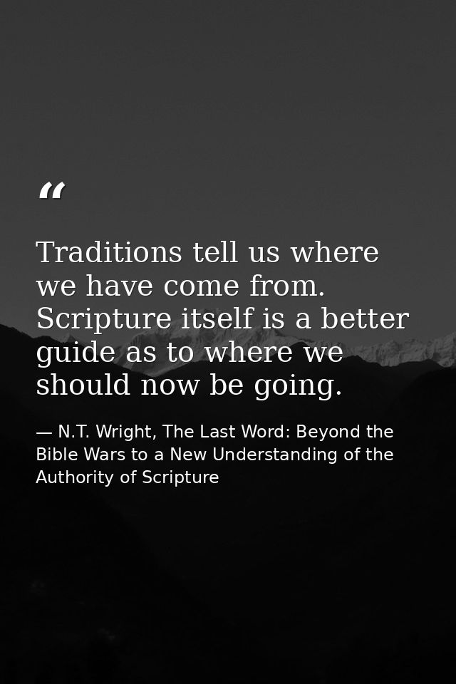 Traditions tell us where we have come from. Scripture itself is a better guide as to where we should now be going. — N.T. Wright, The Last Word: Beyond the Bible Wars to a New Understanding of the Authority of Scripture