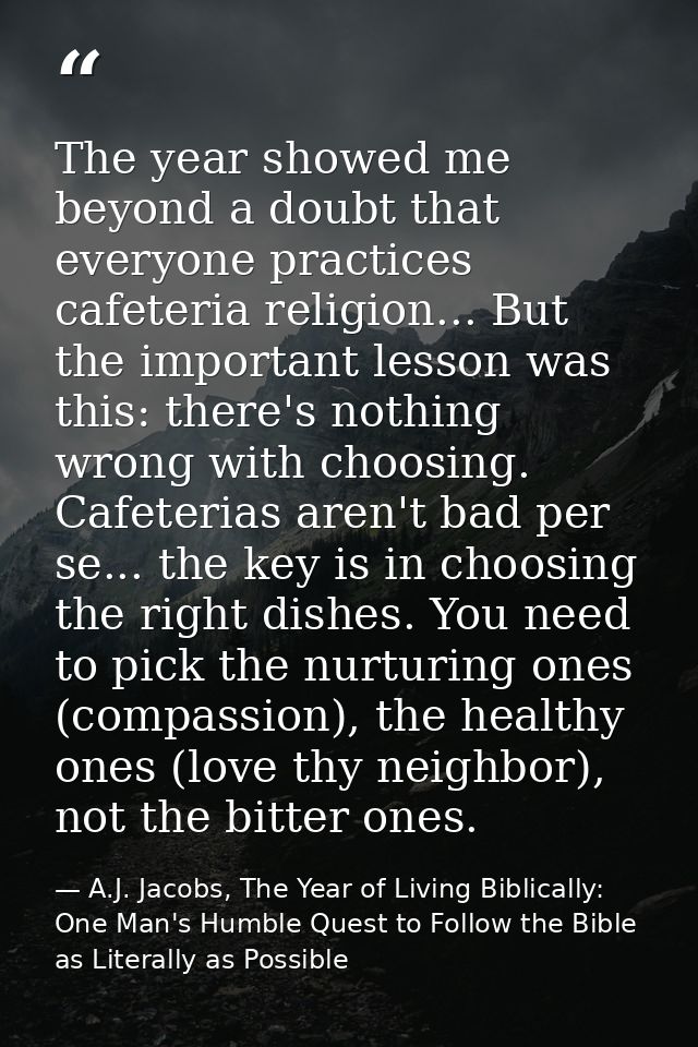 The year showed me beyond a doubt that everyone practices cafeteria religion... But the important lesson was this: there — A.J. Jacobs, The Year of Living Biblically: One Man's Humble Quest to Follow the Bible as Literally as Possible
