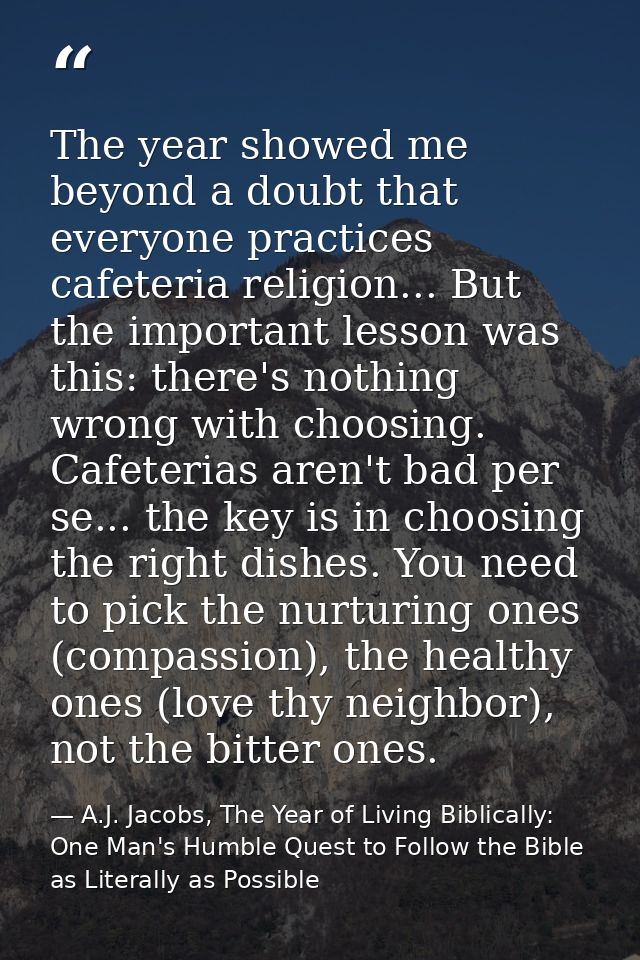 The year showed me beyond a doubt that everyone practices cafeteria religion... But the important lesson was this: there — A.J. Jacobs, The Year of Living Biblically: One Man's Humble Quest to Follow the Bible as Literally as Possible