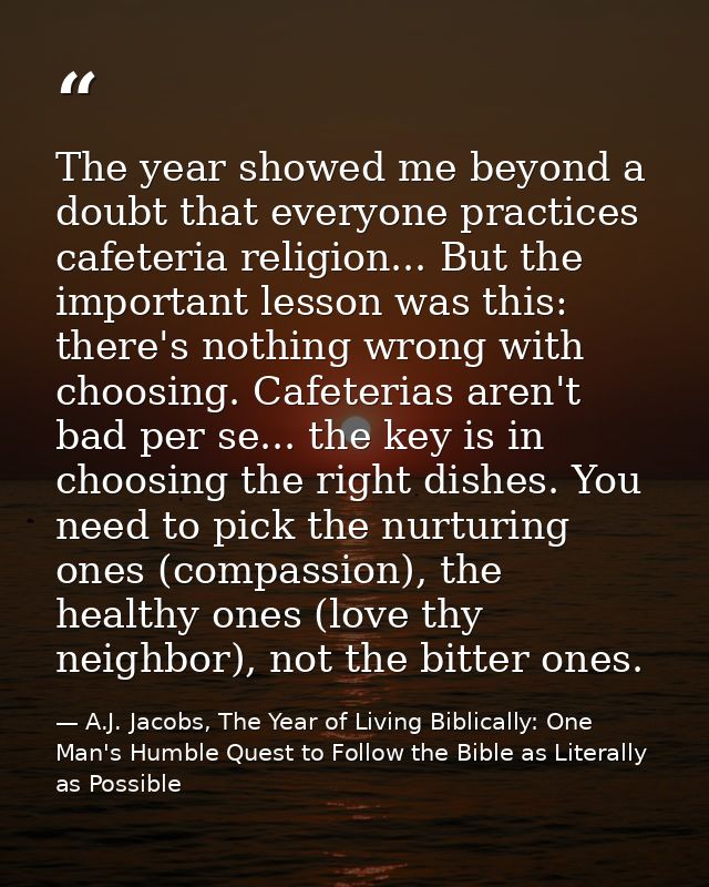 The year showed me beyond a doubt that everyone practices cafeteria religion... But the important lesson was this: there — A.J. Jacobs, The Year of Living Biblically: One Man's Humble Quest to Follow the Bible as Literally as Possible