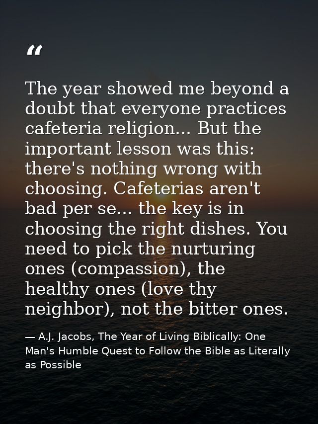 The year showed me beyond a doubt that everyone practices cafeteria religion... But the important lesson was this: there — A.J. Jacobs, The Year of Living Biblically: One Man's Humble Quest to Follow the Bible as Literally as Possible