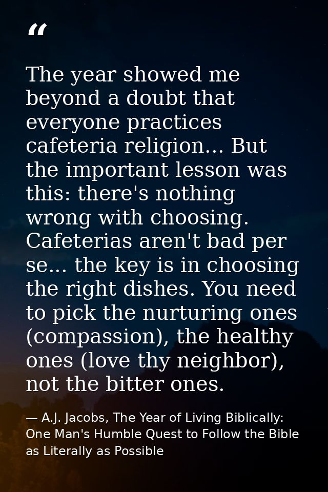 The year showed me beyond a doubt that everyone practices cafeteria religion... But the important lesson was this: there — A.J. Jacobs, The Year of Living Biblically: One Man's Humble Quest to Follow the Bible as Literally as Possible