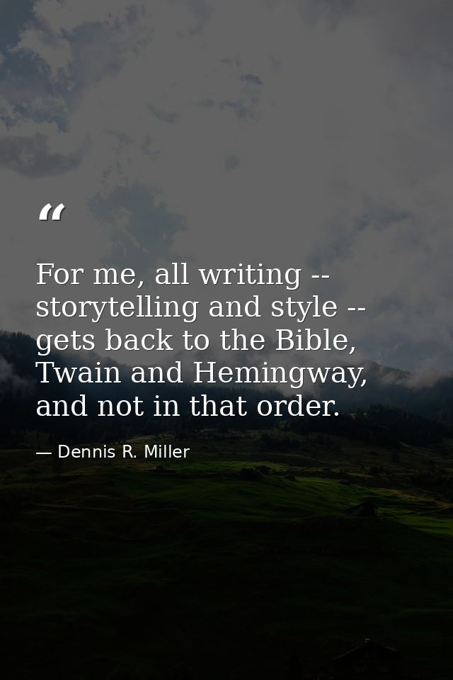 For me, all writing -- storytelling and style -- gets back to the Bible, Twain and Hemingway, and not in that order. — Dennis R. Miller