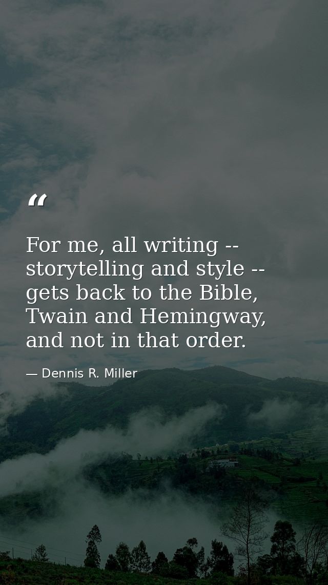 For me, all writing -- storytelling and style -- gets back to the Bible, Twain and Hemingway, and not in that order. — Dennis R. Miller