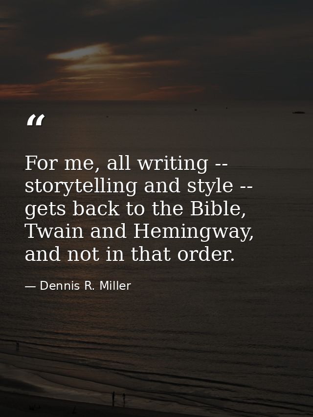 For me, all writing -- storytelling and style -- gets back to the Bible, Twain and Hemingway, and not in that order. — Dennis R. Miller