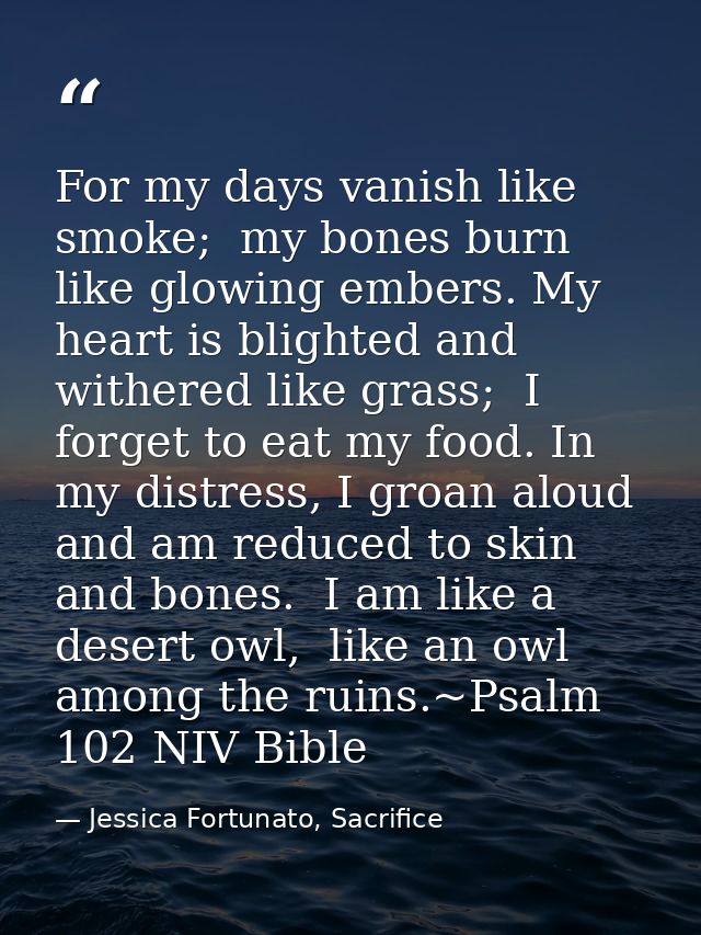For my days vanish like smoke;  my bones burn like glowing embers. My heart is blighted and withered like grass;  I forg — Jessica Fortunato, Sacrifice