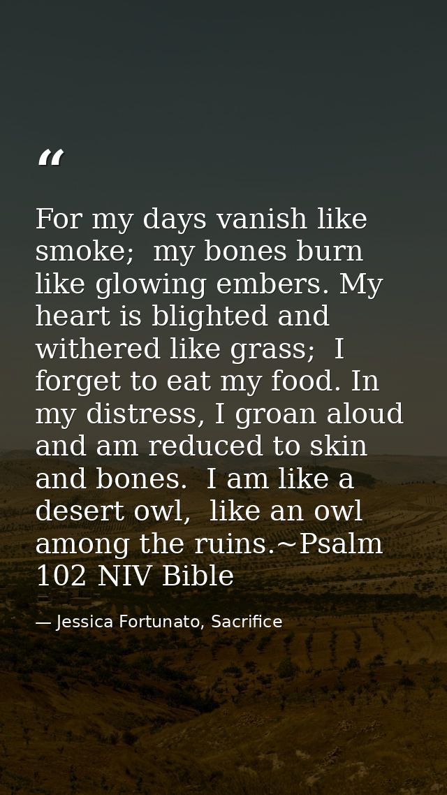 For my days vanish like smoke;  my bones burn like glowing embers. My heart is blighted and withered like grass;  I forg — Jessica Fortunato, Sacrifice