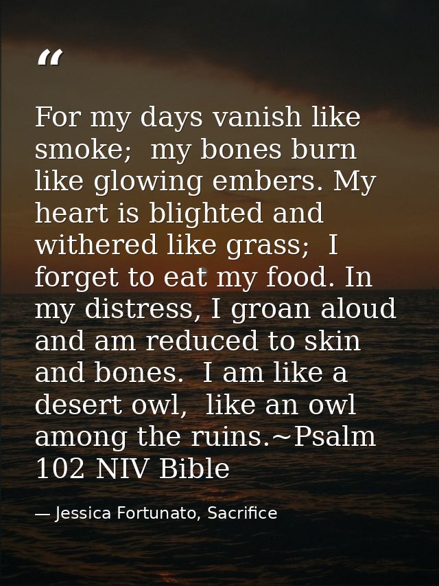 For my days vanish like smoke;  my bones burn like glowing embers. My heart is blighted and withered like grass;  I forg — Jessica Fortunato, Sacrifice
