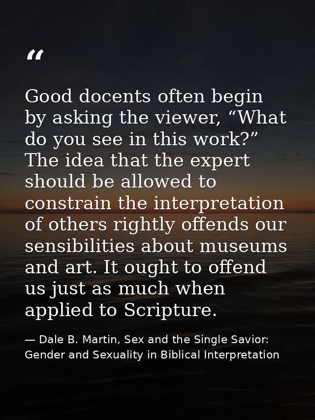 Good docents often begin by asking the viewer, “What do you see in this work?” The idea that the expert should be allowe — Dale B. Martin, Sex and the Single Savior: Gender and Sexuality in Biblical Interpretation