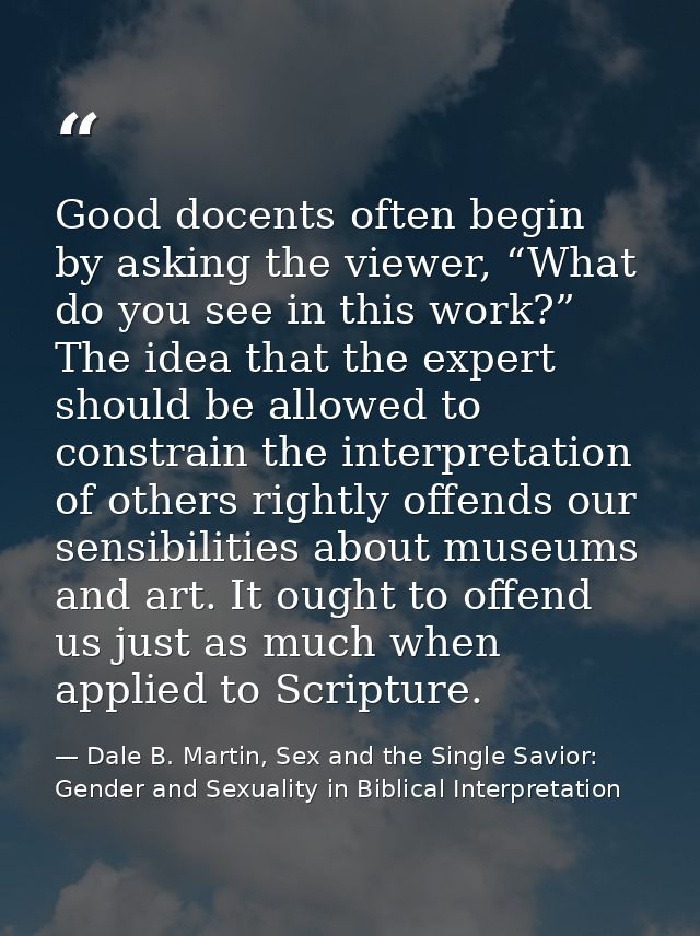 Good docents often begin by asking the viewer, “What do you see in this work?” The idea that the expert should be allowe — Dale B. Martin, Sex and the Single Savior: Gender and Sexuality in Biblical Interpretation