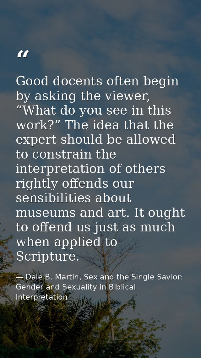 Good docents often begin by asking the viewer, “What do you see in this work?” The idea that the expert should be allowe — Dale B. Martin, Sex and the Single Savior: Gender and Sexuality in Biblical Interpretation