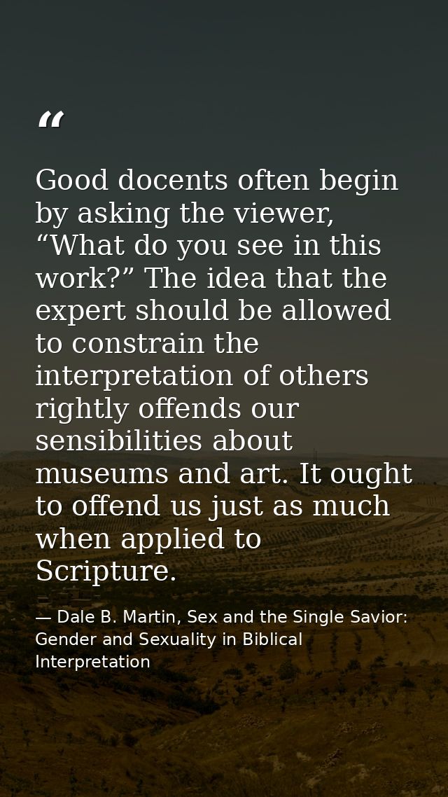 Good docents often begin by asking the viewer, “What do you see in this work?” The idea that the expert should be allowe — Dale B. Martin, Sex and the Single Savior: Gender and Sexuality in Biblical Interpretation