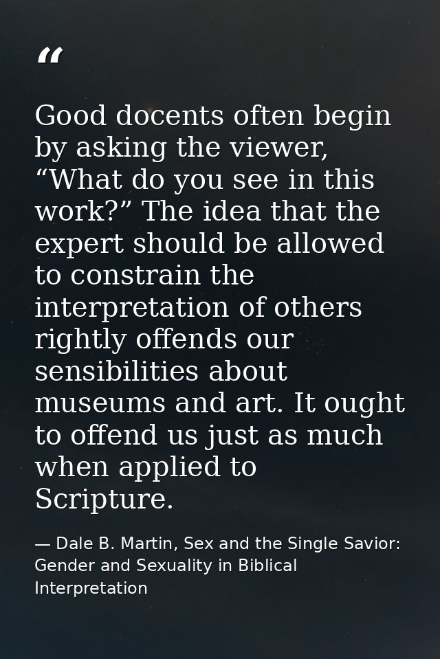 Good docents often begin by asking the viewer, “What do you see in this work?” The idea that the expert should be allowe — Dale B. Martin, Sex and the Single Savior: Gender and Sexuality in Biblical Interpretation