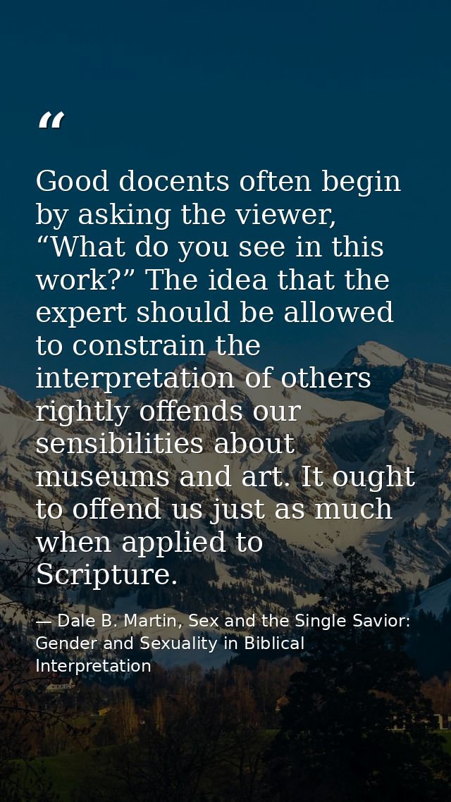 Good docents often begin by asking the viewer, “What do you see in this work?” The idea that the expert should be allowe — Dale B. Martin, Sex and the Single Savior: Gender and Sexuality in Biblical Interpretation