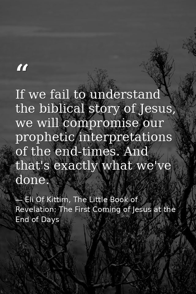 If we fail to understand the biblical story of Jesus, we will compromise our prophetic interpretations of the end-times. — Eli Of Kittim, The Little Book of Revelation: The First Coming of Jesus at the End of Days