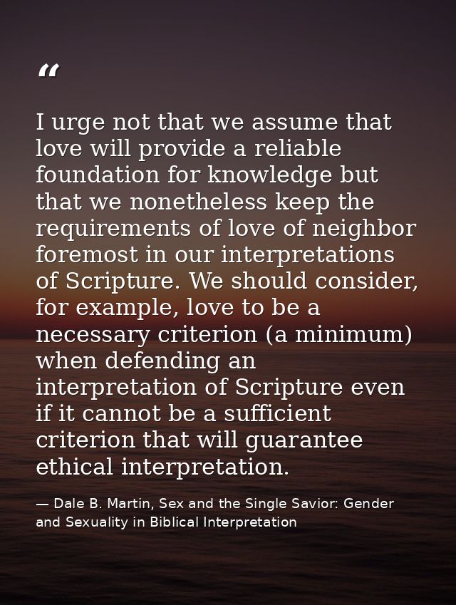 I urge not that we assume that love will provide a reliable foundation for knowledge but that we nonetheless keep the re — Dale B. Martin, Sex and the Single Savior: Gender and Sexuality in Biblical Interpretation