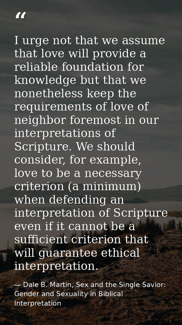 I urge not that we assume that love will provide a reliable foundation for knowledge but that we nonetheless keep the re — Dale B. Martin, Sex and the Single Savior: Gender and Sexuality in Biblical Interpretation
